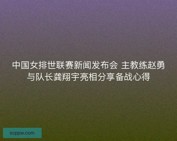 中国女排世联赛新闻发布会 主教练赵勇与队长龚翔宇亮相分享备战心得