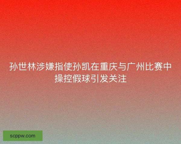 孙世林涉嫌指使孙凯在重庆与广州比赛中操控假球引发关注