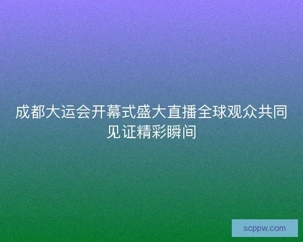 成都大运会开幕式盛大直播全球观众共同见证精彩瞬间
