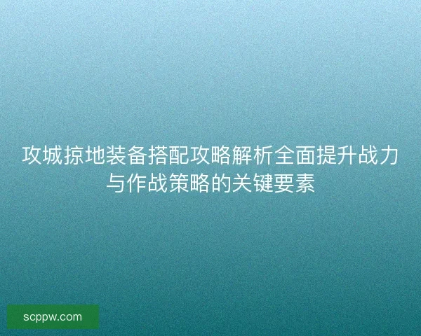 攻城掠地装备搭配攻略解析全面提升战力与作战策略的关键要素