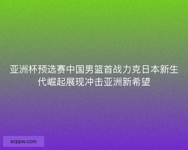 亚洲杯预选赛中国男篮首战力克日本新生代崛起展现冲击亚洲新希望 亚洲杯预选赛中国男篮首战力克日本新生代崛起展现冲击亚洲新希望