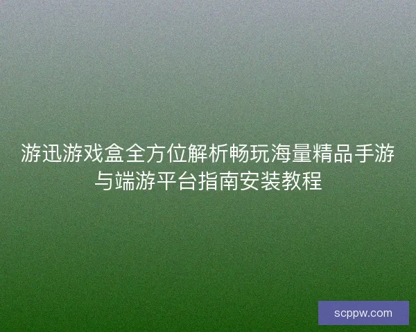 游迅游戏盒全方位解析畅玩海量精品手游与端游平台指南安装教程