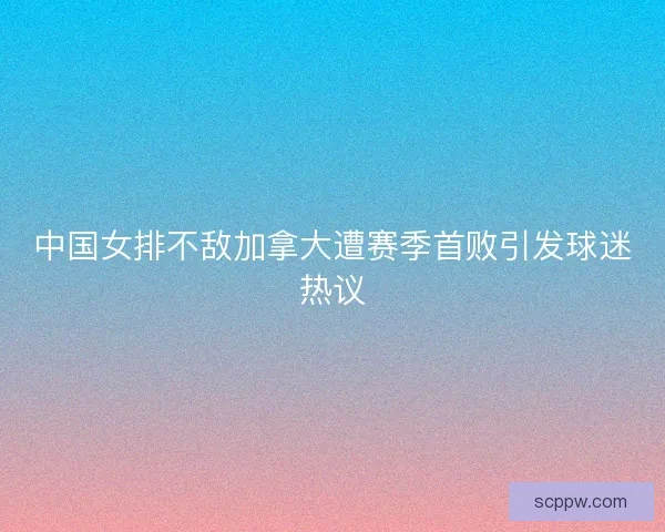 中国女排不敌加拿大遭赛季首败引发球迷热议