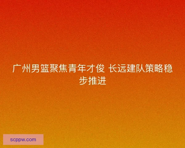 广州男篮聚焦青年才俊 长远建队策略稳步推进