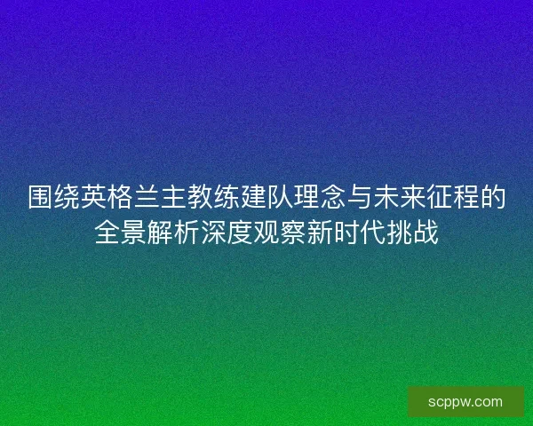 围绕英格兰主教练建队理念与未来征程的全景解析深度观察新时代挑战
