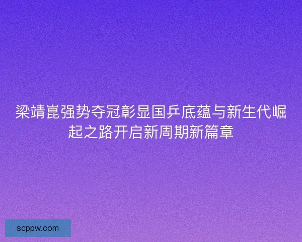 梁靖崑强势夺冠彰显国乒底蕴与新生代崛起之路开启新周期新篇章
