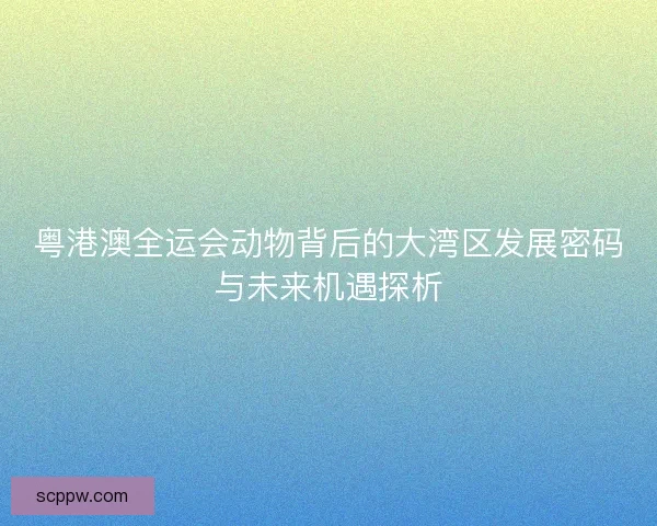 粤港澳全运会动物背后的大湾区发展密码与未来机遇探析
