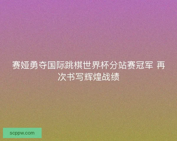 赛娅勇夺国际跳棋世界杯分站赛冠军 再次书写辉煌战绩