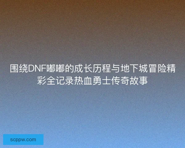 围绕DNF嘟嘟的成长历程与地下城冒险精彩全记录热血勇士传奇故事