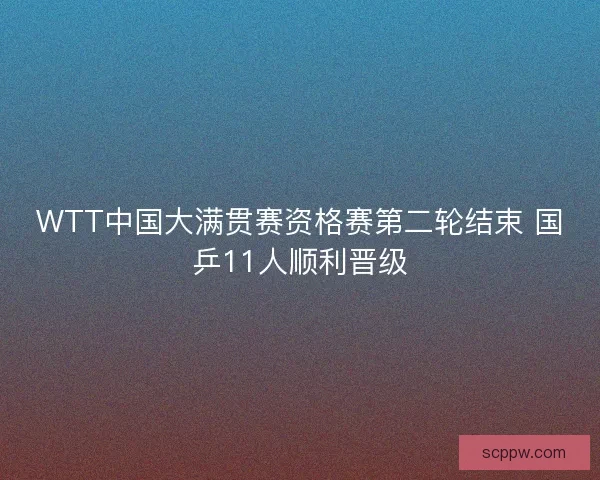 WTT中国大满贯赛资格赛第二轮结束 国乒11人顺利晋级 WTT中国大满贯赛资格赛第二轮结束 国乒11人顺利晋级