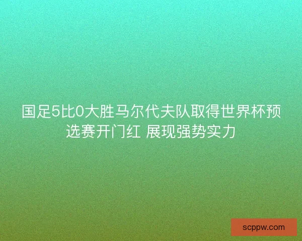 国足5比0大胜马尔代夫队取得世界杯预选赛开门红 展现强势实力