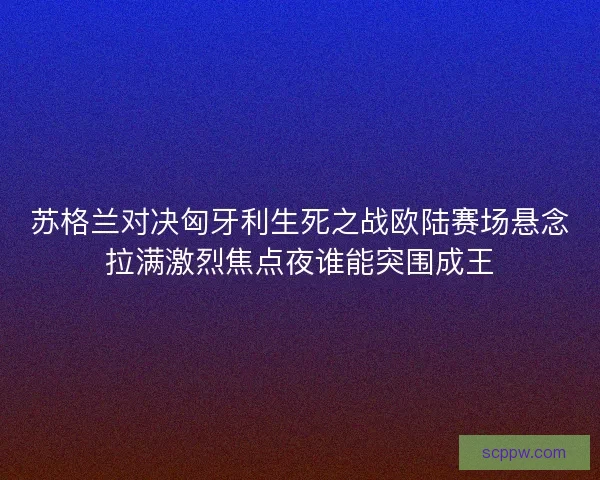 苏格兰对决匈牙利生死之战欧陆赛场悬念拉满激烈焦点夜谁能突围成王