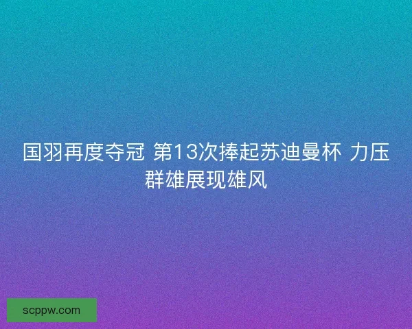 国羽再度夺冠 第13次捧起苏迪曼杯 力压群雄展现雄风 国羽再度夺冠 第13次捧起苏迪曼杯 力压群雄展现雄风