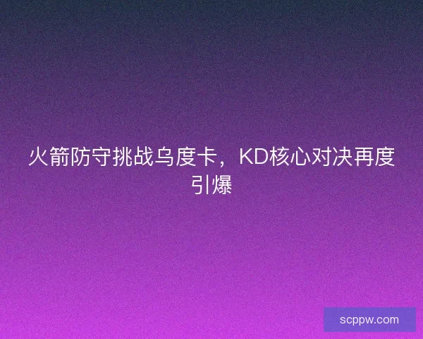 火箭防守挑战乌度卡,KD核心对决再度引爆 火箭防守挑战乌度卡,KD核心对决再度引爆