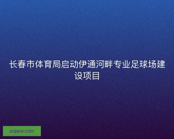 长春市体育局启动伊通河畔专业足球场建设项目 长春市体育局启动伊通河畔专业足球场建设项目