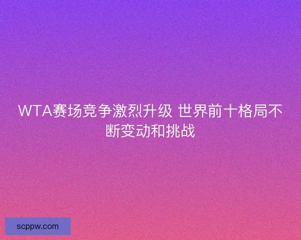 WTA赛场竞争激烈升级 世界前十格局不断变动和挑战
