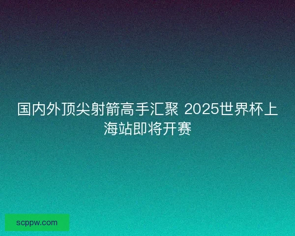 国内外顶尖射箭高手汇聚 2025世界杯上海站即将开赛 国内外顶尖射箭高手汇聚 2025世界杯上海站即将开赛