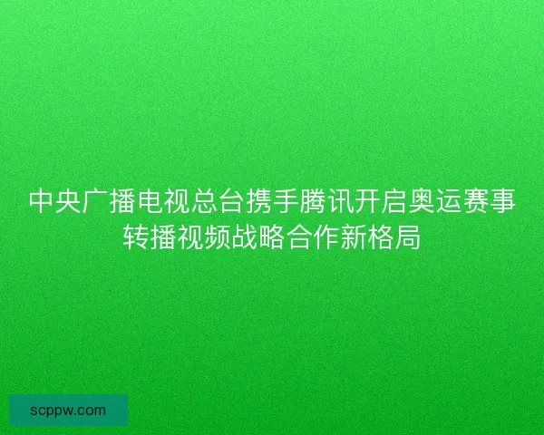 中央广播电视总台携手腾讯开启奥运赛事转播视频战略合作新格局 中央广播电视总台携手腾讯开启奥运赛事转播视频战略合作新格局