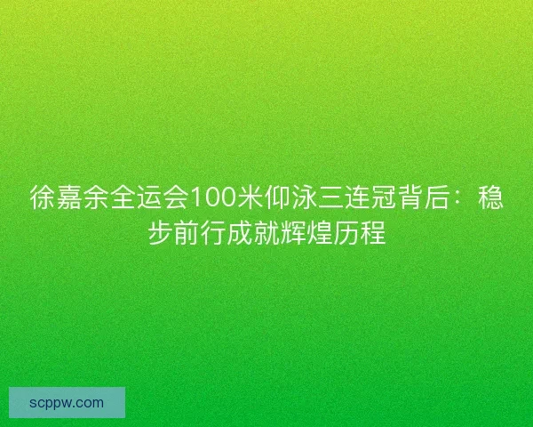 徐嘉余全运会100米仰泳三连冠背后：稳步前行成就辉煌历程