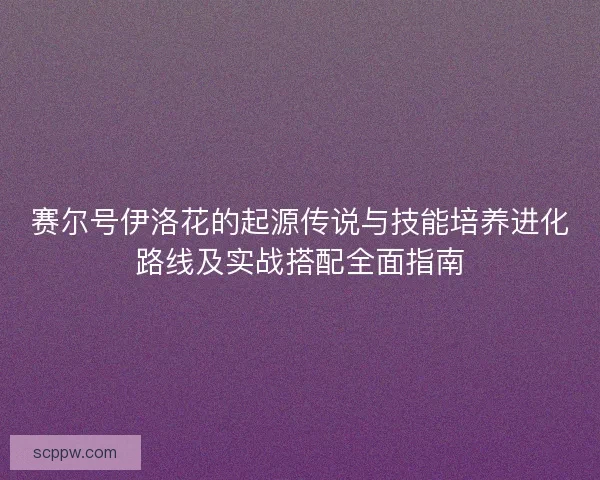 赛尔号伊洛花的起源传说与技能培养进化路线及实战搭配全面指南 赛尔号伊洛花的起源传说与技能培养进化路线及实战搭配全面指南